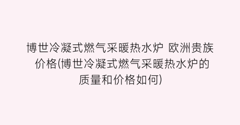博世冷凝式燃气采暖热水炉 欧洲贵族 价格(博世冷凝式燃气采暖热水炉的质量和价格如何)